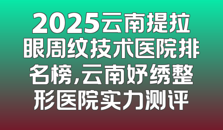 2025云南提拉眼周纹技术医院排名榜，云南妤绣整形医院实力测评