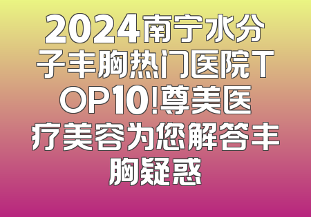 2024南宁水分子丰胸热门医院TOP10！尊美医疗美容为您解答丰胸疑惑