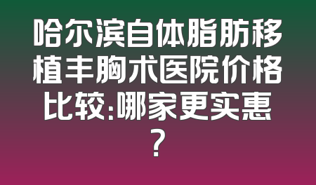 哈尔滨自体脂肪移植丰胸术医院价格比较：哪家更实惠？
