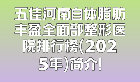 五佳河南自体脂肪丰盈全面部整形医院排行榜（2025年）简介！
