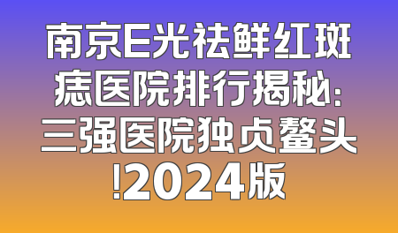 南京E光祛鲜红斑痣医院排行揭秘：三强医院独占鳌头！2024版