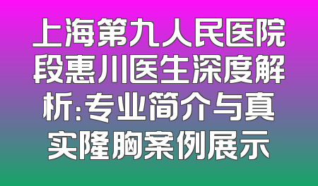 上海第九人民医院段惠川医生深度解析：专业简介与真实隆胸案例展示