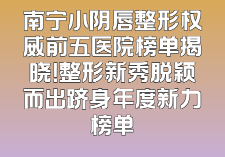 南宁小阴唇整形权威前五医院榜单揭晓！整形新秀脱颖而出跻身年度新力榜单