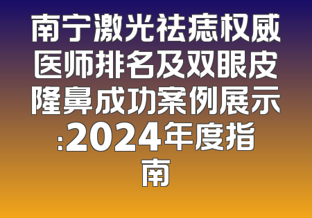 南宁激光祛痣权威医师排名及双眼皮隆鼻成功案例展示：2024年度指南