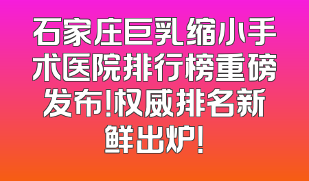 石家庄巨乳缩小手术医院排行榜重磅发布！权威排名新鲜出炉！