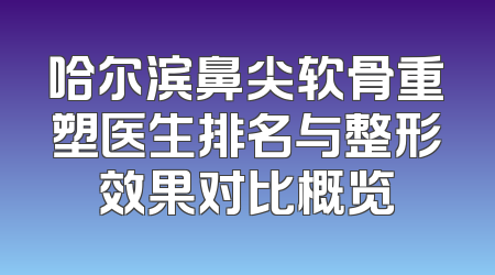 哈尔滨鼻尖软骨重塑医生排名与整形效果对比概览
