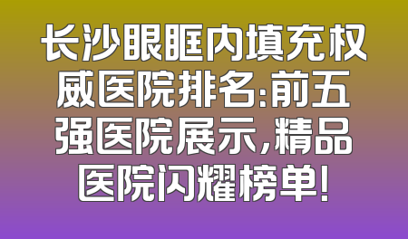 长沙眼眶内填充权威医院排名：前五强医院展示，精品医院闪耀榜单！