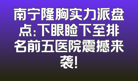 南宁隆胸实力派盘点：下眼睑下至排名前五医院震撼来袭！
