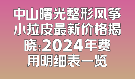中山曙光整形风筝小拉皮最新价格揭晓：2024年费用明细表一览