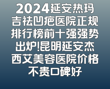 2024延安热玛吉祛凹疤医院正规排行榜前十强强势出炉！昆明延安杰西艾美容医院价格不贵口碑好