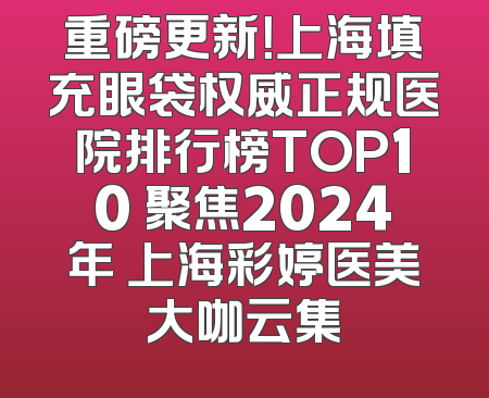 重磅更新！上海填充眼袋权威正规医院排行榜TOP10 聚焦2024年 上海彩婷医美大咖云集