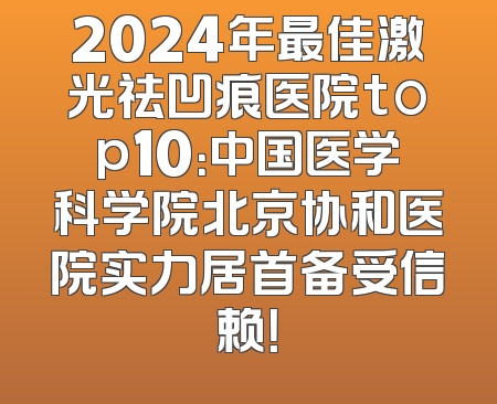 2024年最佳激光祛凹痕医院top10：中国医学科学院北京协和医院实力居首备受信赖！
