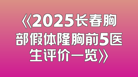 《2025长春胸部假体隆胸前5医生评价一览》