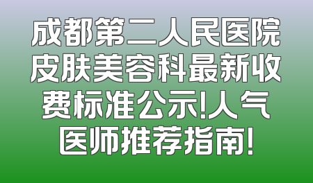 成都第二人民医院皮肤美容科最新收费标准公示！人气医师推荐指南！
