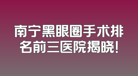 南宁黑眼圈手术排名前三医院揭晓！