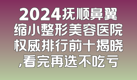 2024抚顺鼻翼缩小整形美容医院权威排行前十揭晓，看完再选不吃亏