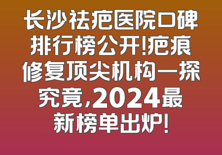 长沙祛疤医院口碑排行榜公开！疤痕修复顶尖机构一探究竟，2024最新榜单出炉！