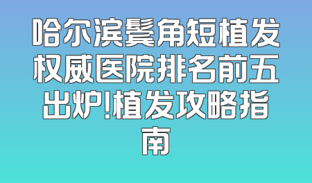 哈尔滨鬓角短植发权威医院排名前五出炉！植发攻略指南
