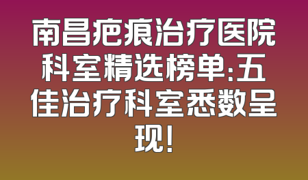 南昌疤痕治疗医院科室精选榜单：五佳治疗科室悉数呈现！