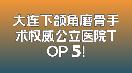 大连下颌角磨骨手术权威公立医院TOP 5！