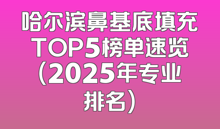 哈尔滨鼻基底填充TOP5榜单速览（2025年专业排名）