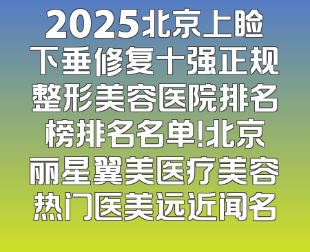 2025北京上睑下垂修复十强正规整形美容医院排名榜排名名单！北京丽星翼美医疗美容热门医美远近闻名