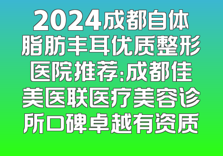 2024成都自体脂肪丰耳优质整形医院推荐：成都佳美医联医疗美容诊所口碑卓越有资质