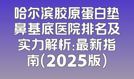 哈尔滨胶原蛋白垫鼻基底医院排名及实力解析：最新指南（2025版）