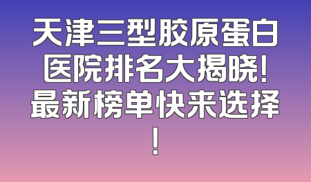 天津三型胶原蛋白医院排名大揭晓！最新榜单快来选择！