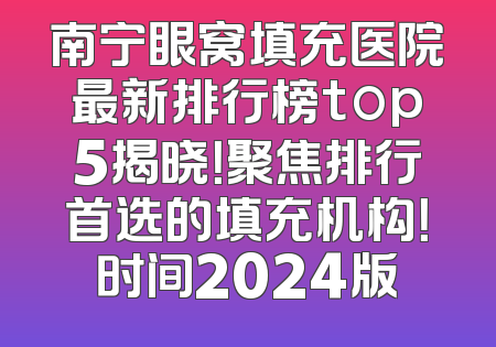 南宁眼窝填充医院最新排行榜top5揭晓！聚焦排行首选的填充机构！时间2024版