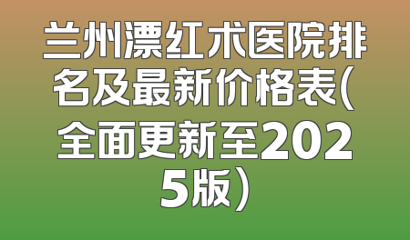 兰州漂红术医院排名及最新价格表（全面更新至2025版）
