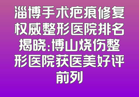 淄博手术疤痕修复权威整形医院排名揭晓：博山烧伤整形医院获医美好评前列