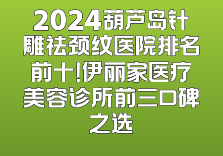 2024葫芦岛针雕祛颈纹医院排名前十！伊丽家医疗美容诊所前三口碑之选