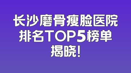 长沙磨骨瘦脸医院排名TOP5榜单揭晓！