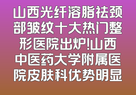 山西光纤溶脂祛颈部皱纹十大热门整形医院出炉！山西中医药大学附属医院皮肤科优势明显