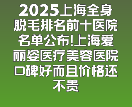 2025上海全身脱毛排名前十医院名单公布！上海爱丽姿医疗美容医院口碑好而且价格还不贵