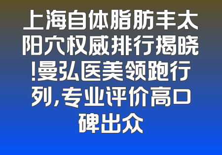 上海自体脂肪丰太阳穴权威排行揭晓！曼弘医美领跑行列，专业评价高口碑出众
