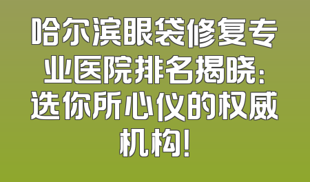 哈尔滨眼袋修复专业医院排名揭晓：选你所心仪的权威机构！