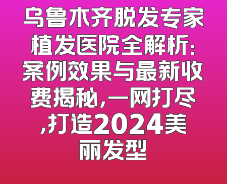 乌鲁木齐脱发专家植发医院全解析：案例效果与最新收费揭秘，一网打尽，打造2024美丽发型