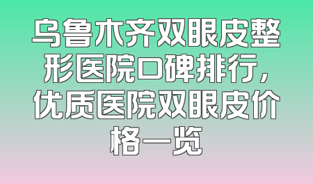 乌鲁木齐双眼皮整形医院口碑排行，优质医院双眼皮价格一览