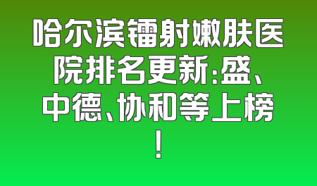 哈尔滨镭射嫩肤医院排名更新：盛、中德、协和等上榜！