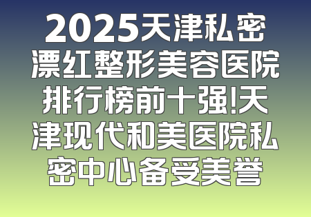 2025天津私密漂红整形美容医院排行榜前十强！天津现代和美医院私密中心备受美誉