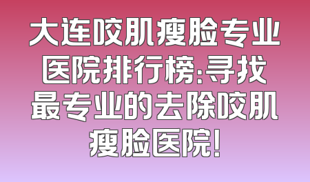 大连咬肌瘦脸专业医院排行榜：寻找最专业的去除咬肌瘦脸医院！