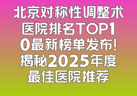 北京对称性调整术医院排名TOP10最新榜单发布！揭秘2025年度最佳医院推荐