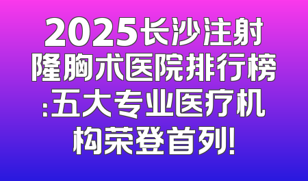2025长沙注射隆胸术医院排行榜：五大专业医疗机构荣登首列！