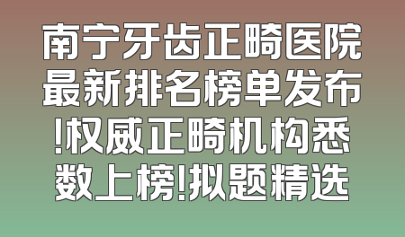 南宁牙齿正畸医院最新排名榜单发布！权威正畸机构悉数上榜！拟题精选