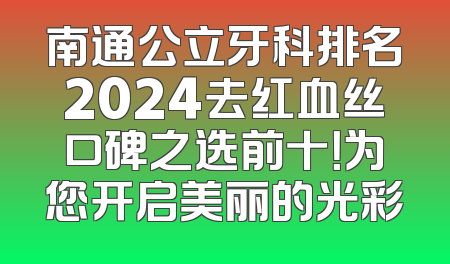南通公立牙科排名2024去红血丝口碑之选前十！为您开启美丽的光彩