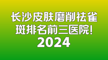 长沙皮肤磨削祛雀斑排名前三医院!2024