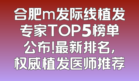 合肥m发际线植发专家TOP5榜单公布！最新排名，权威植发医师推荐