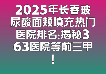 2025年长春玻尿酸面颊填充热门医院排名：揭秘363医院等前三甲！